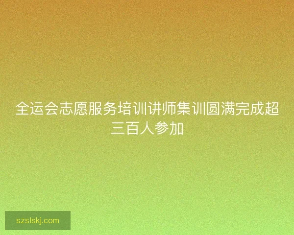 全运会志愿服务培训讲师集训圆满完成超三百人参加