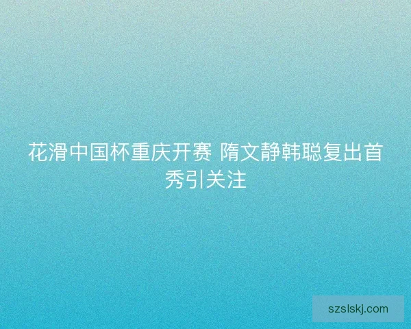 花滑中国杯重庆开赛 隋文静韩聪复出首秀引关注 花滑中国杯重庆开赛 隋文静韩聪复出首秀引关注