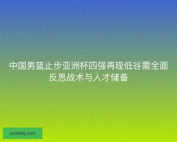 中国男篮止步亚洲杯四强再现低谷需全面反思战术与人才储备