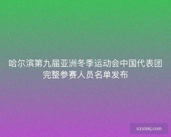 哈尔滨第九届亚洲冬季运动会中国代表团完整参赛人员名单发布 哈尔滨第九届亚洲冬季运动会中国代表团完整参赛人员名单发布