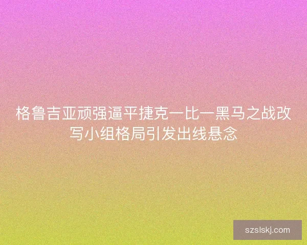 格鲁吉亚顽强逼平捷克一比一黑马之战改写小组格局引发出线悬念