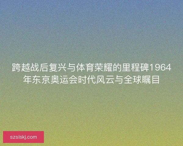 跨越战后复兴与体育荣耀的里程碑1964年东京奥运会时代风云与全球瞩目 跨越战后复兴与体育荣耀的里程碑1964年东京奥运会时代风云与全球瞩目