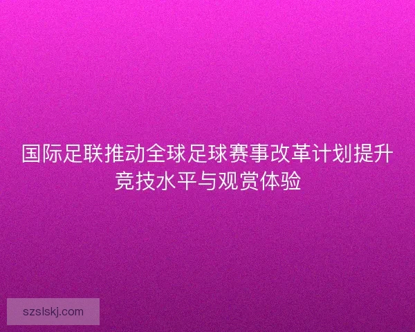 国际足联推动全球足球赛事改革计划提升竞技水平与观赏体验 国际足联推动全球足球赛事改革计划提升竞技水平与观赏体验