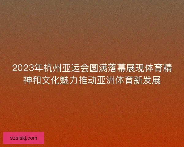 2023年杭州亚运会圆满落幕展现体育精神和文化魅力推动亚洲体育新发展