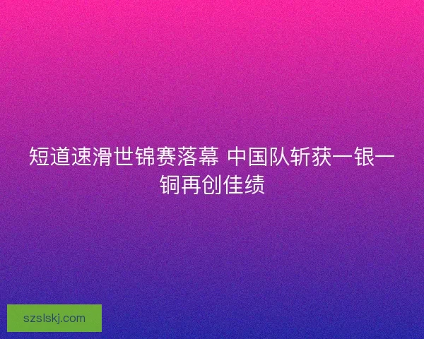 短道速滑世锦赛落幕 中国队斩获一银一铜再创佳绩