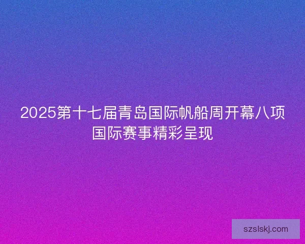 2025第十七届青岛国际帆船周开幕八项国际赛事精彩呈现 2025第十七届青岛国际帆船周开幕八项国际赛事精彩呈现