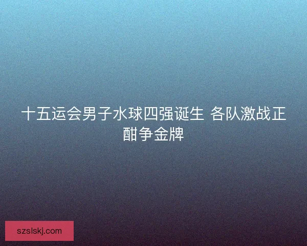 十五运会男子水球四强诞生 各队激战正酣争金牌 十五运会男子水球四强诞生 各队激战正酣争金牌