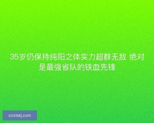 35岁仍保持纯阳之体实力超群无敌 绝对是最强省队的铁血先锋 35岁仍保持纯阳之体实力超群无敌 绝对是最强省队的铁血先锋