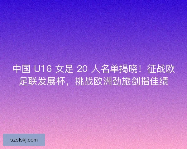 中国 U16 女足 20 人名单揭晓！征战欧足联发展杯，挑战欧洲劲旅剑指佳绩