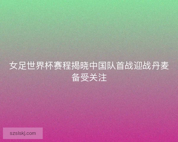 女足世界杯赛程揭晓中国队首战迎战丹麦备受关注