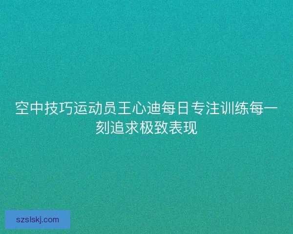 空中技巧运动员王心迪每日专注训练每一刻追求极致表现