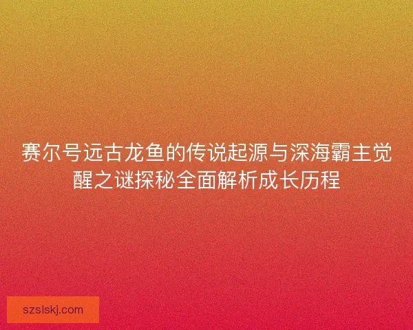 赛尔号远古龙鱼的传说起源与深海霸主觉醒之谜探秘全面解析成长历程