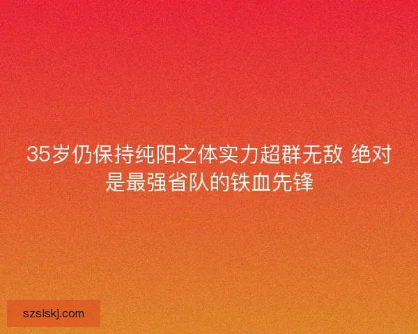 35岁仍保持纯阳之体实力超群无敌 绝对是最强省队的铁血先锋