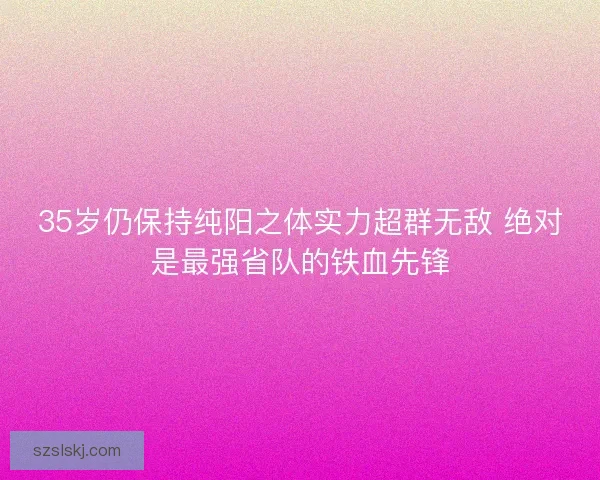 35岁仍保持纯阳之体实力超群无敌 绝对是最强省队的铁血先锋