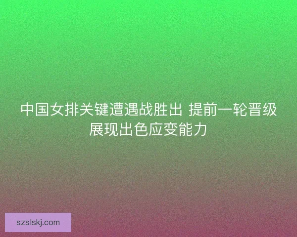 中国女排关键遭遇战胜出 提前一轮晋级展现出色应变能力 中国女排关键遭遇战胜出 提前一轮晋级展现出色应变能力