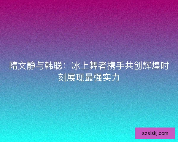 隋文静与韩聪:冰上舞者携手共创辉煌时刻展现最强实力 隋文静与韩聪:冰上舞者携手共创辉煌时刻展现最强实力