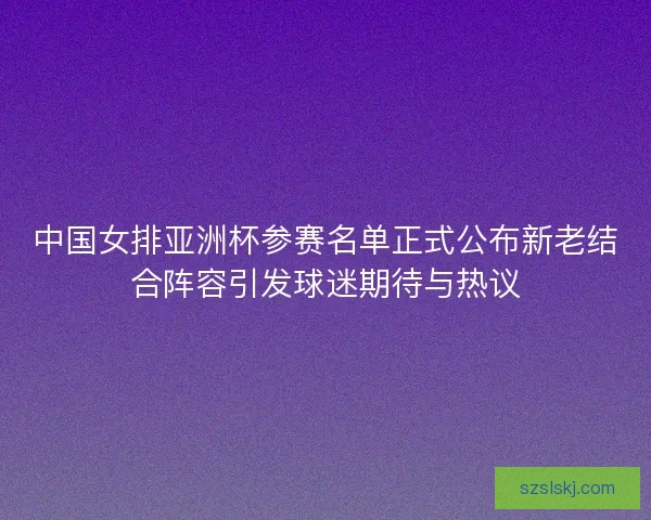 中国女排亚洲杯参赛名单正式公布新老结合阵容引发球迷期待与热议 中国女排亚洲杯参赛名单正式公布新老结合阵容引发球迷期待与热议