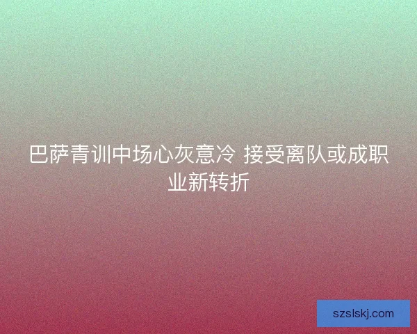 巴萨青训中场心灰意冷 接受离队或成职业新转折